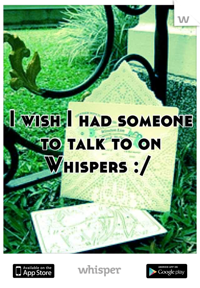I wish I had someone to talk to on Whispers :/ 