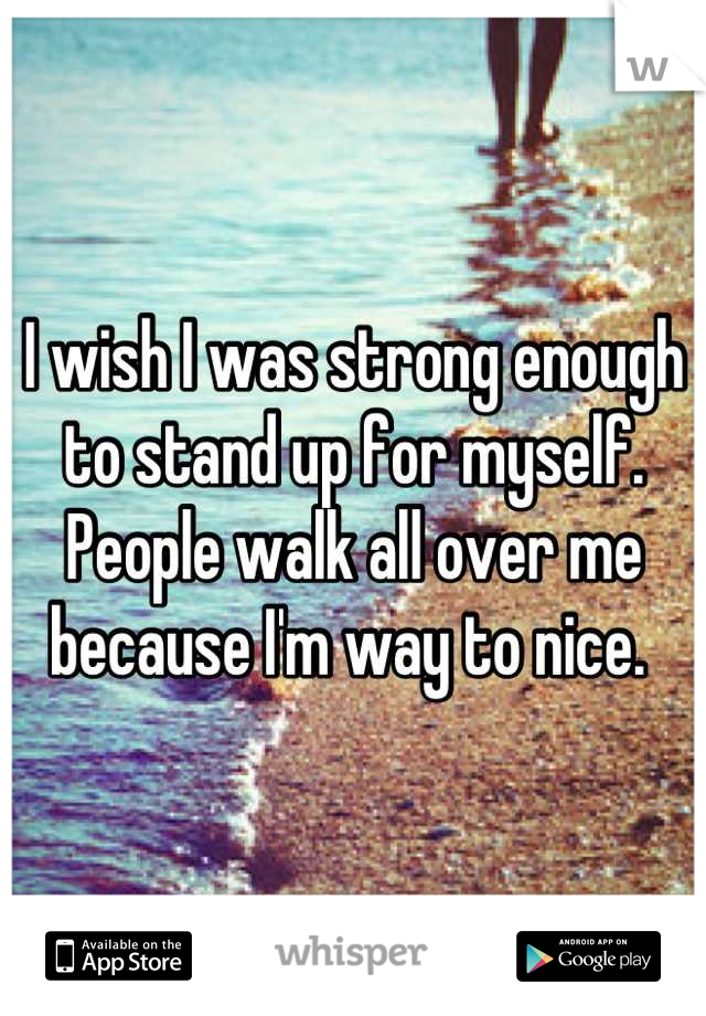 I wish I was strong enough to stand up for myself. People walk all over me because I'm way to nice. 