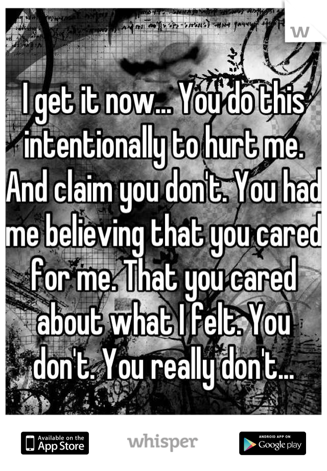 I get it now... You do this intentionally to hurt me. And claim you don't. You had me believing that you cared for me. That you cared about what I felt. You don't. You really don't...