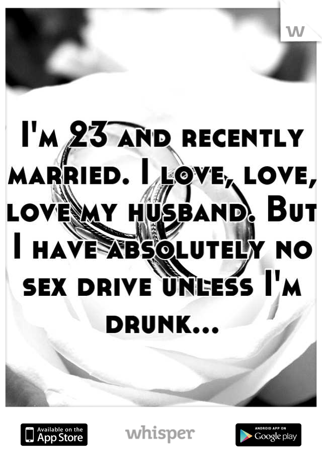 I'm 23 and recently married. I love, love, love my husband. But I have absolutely no sex drive unless I'm drunk...
