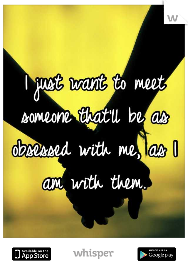 I just want to meet someone that'll be as obsessed with me, as I am with them.