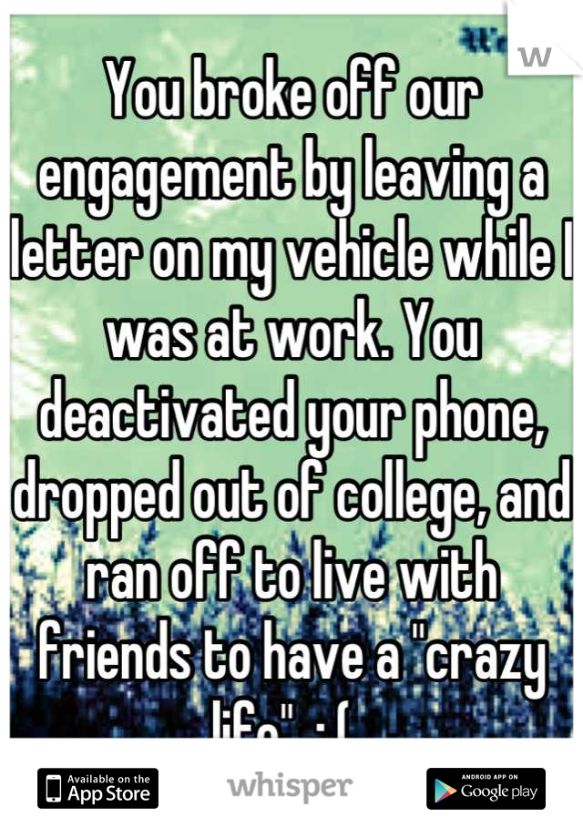 You broke off our engagement by leaving a letter on my vehicle while I was at work. You deactivated your phone, dropped out of college, and ran off to live with friends to have a "crazy life". :,(. 