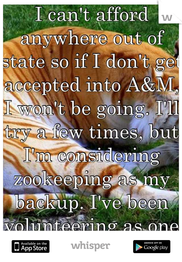 I can't afford anywhere out of state so if I don't get accepted into A&M, I won't be going. I'll try a few times, but I'm considering zookeeping as my backup. I've been volunteering as one & I love it!