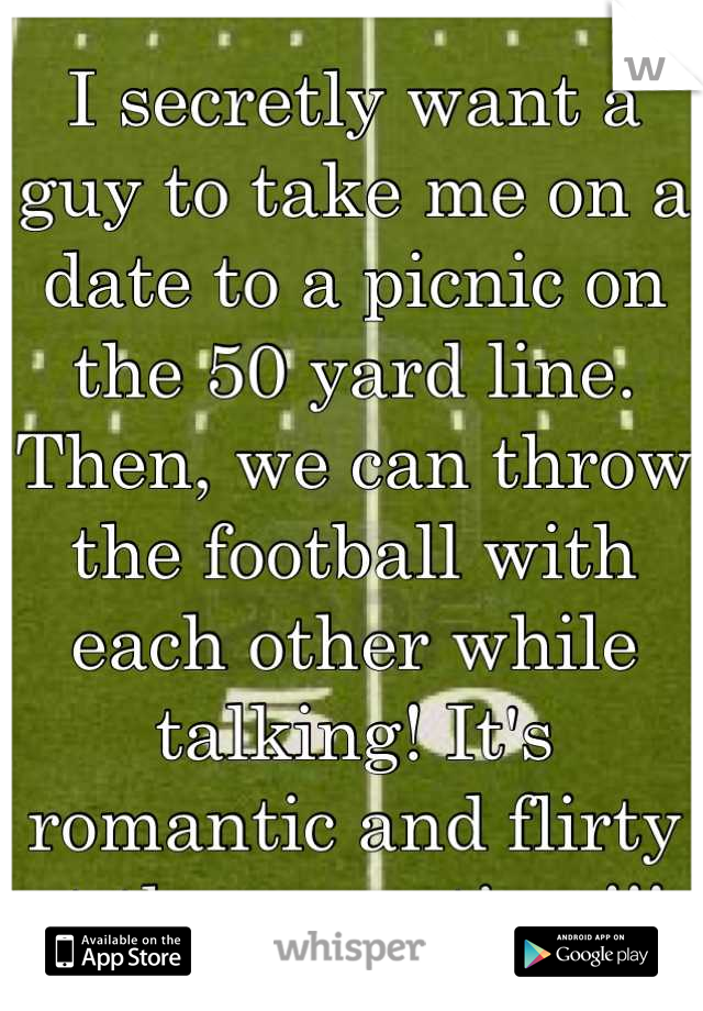 I secretly want a guy to take me on a date to a picnic on the 50 yard line. Then, we can throw the football with each other while talking! It's romantic and flirty at the same time!!! 
