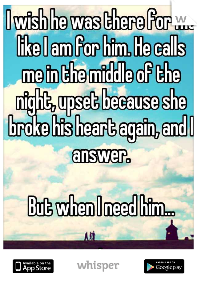 I wish he was there for me like I am for him. He calls me in the middle of the night, upset because she broke his heart again, and I answer. 

But when I need him...

Nothing.
