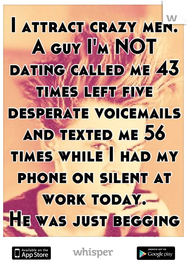 I attract crazy men.
A guy I'm NOT dating called me 43 times left five desperate voicemails and texted me 56 times while I had my phone on silent at work today.
He was just begging me to contact him.
