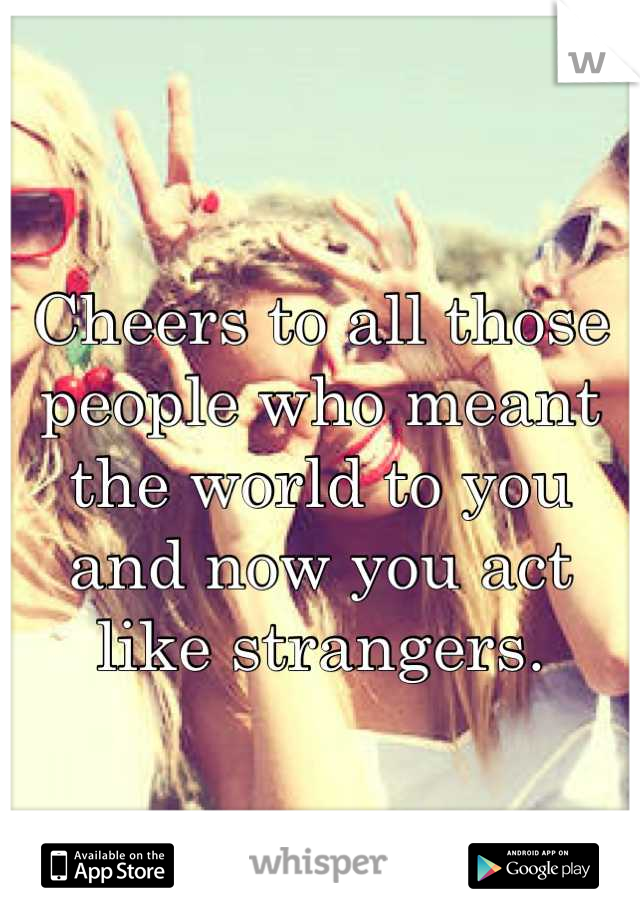 Cheers to all those people who meant the world to you and now you act like strangers.