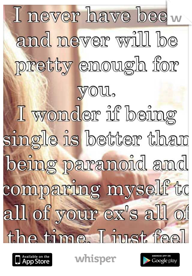 I never have been and never will be pretty enough for you. 
I wonder if being single is better than being paranoid and comparing myself to all of your ex's all of the time, I just feel like shit 