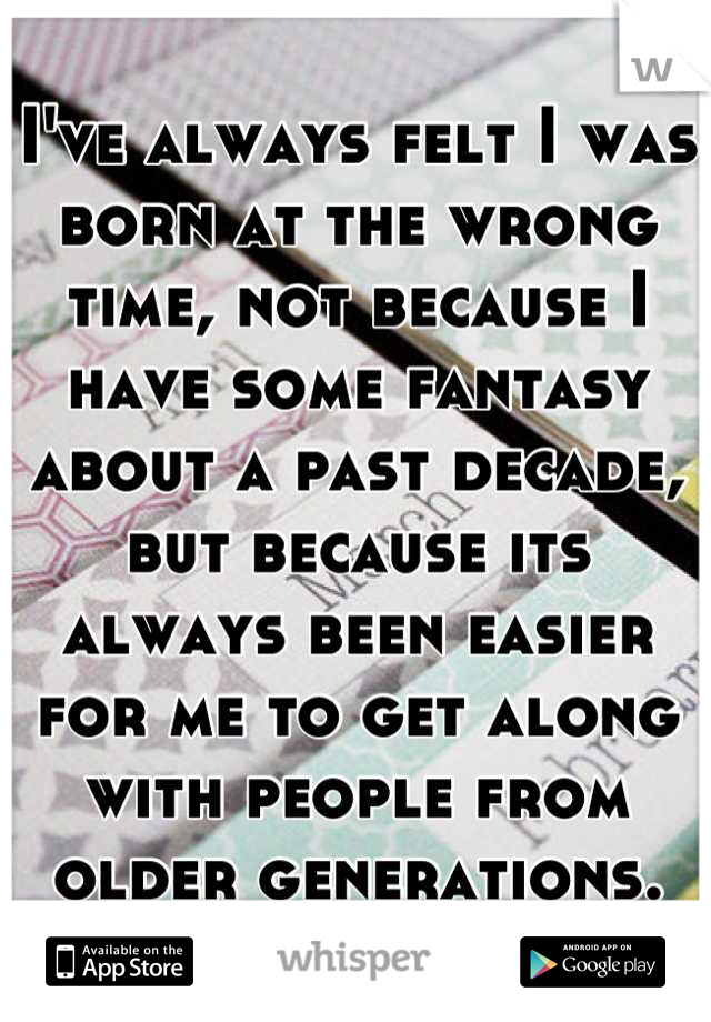 I've always felt I was born at the wrong time, not because I have some fantasy about a past decade, but because its always been easier for me to get along with people from older generations.