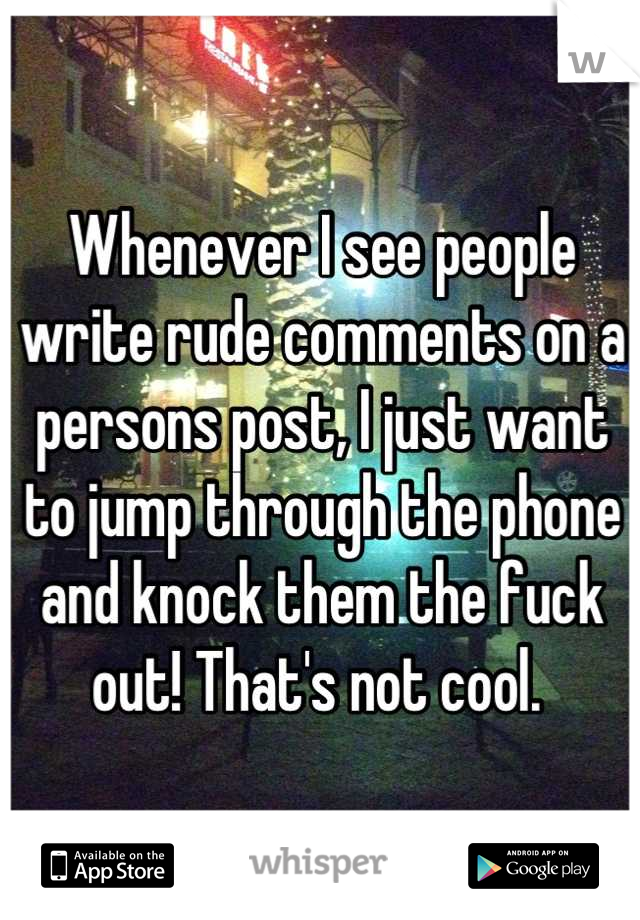 Whenever I see people write rude comments on a persons post, I just want to jump through the phone and knock them the fuck out! That's not cool. 