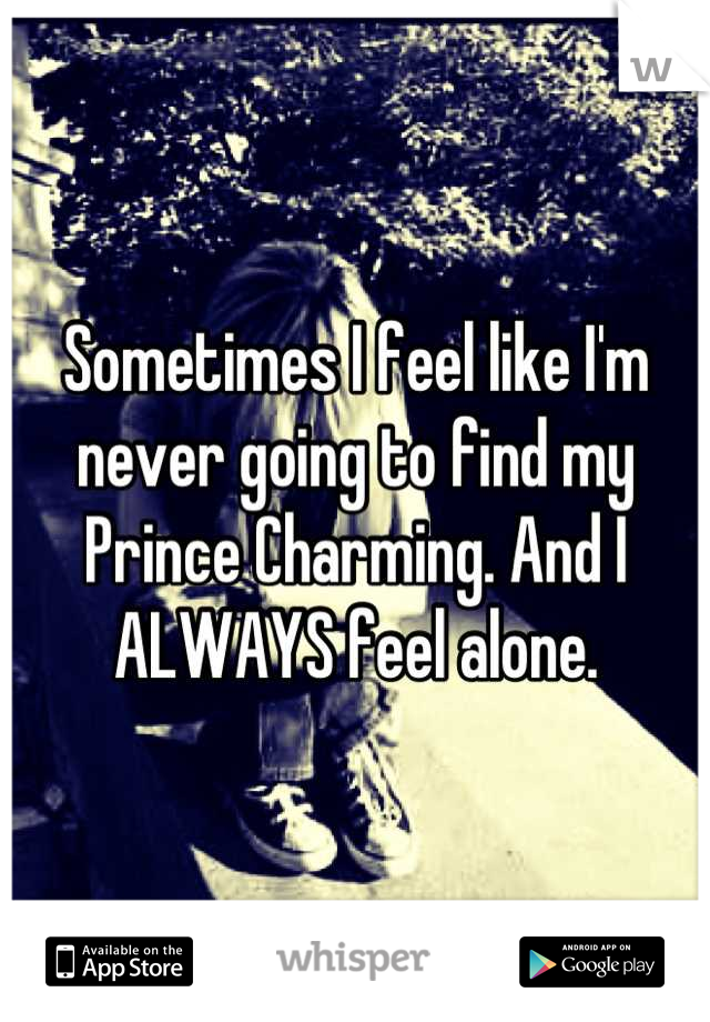 Sometimes I feel like I'm never going to find my Prince Charming. And I ALWAYS feel alone.