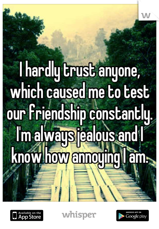I hardly trust anyone, which caused me to test our friendship constantly. I'm always jealous and I know how annoying I am.