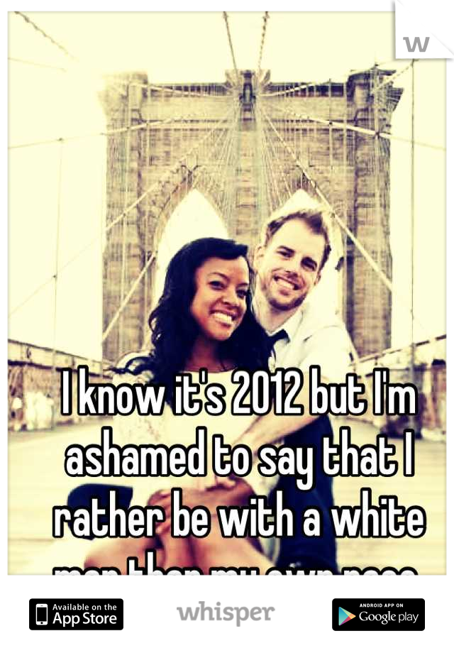 I know it's 2012 but I'm ashamed to say that I rather be with a white man than my own race.