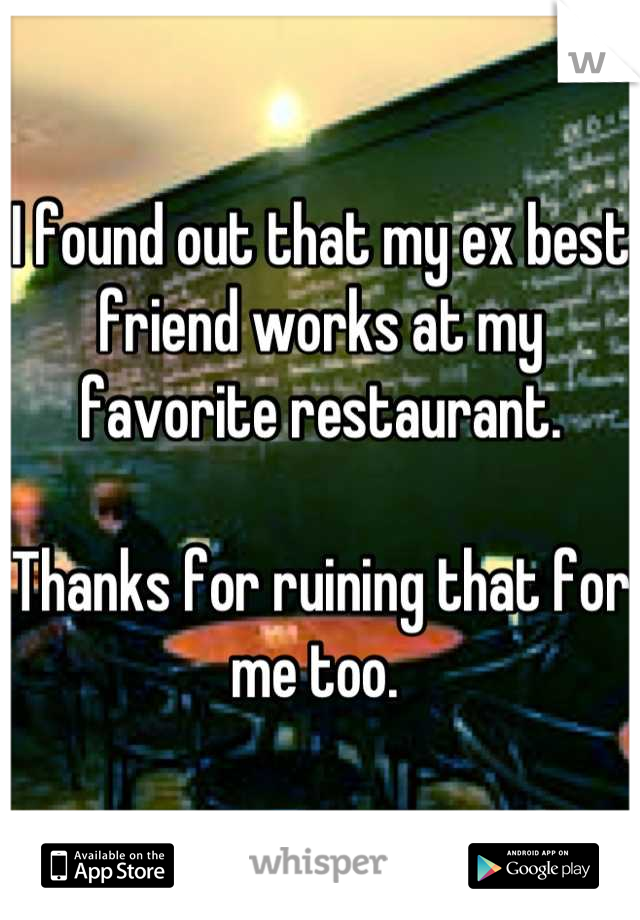 I found out that my ex best friend works at my favorite restaurant.

Thanks for ruining that for me too. 