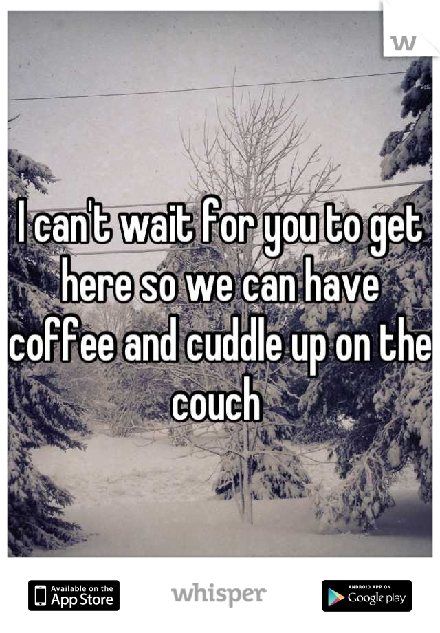 I can't wait for you to get here so we can have coffee and cuddle up on the couch 