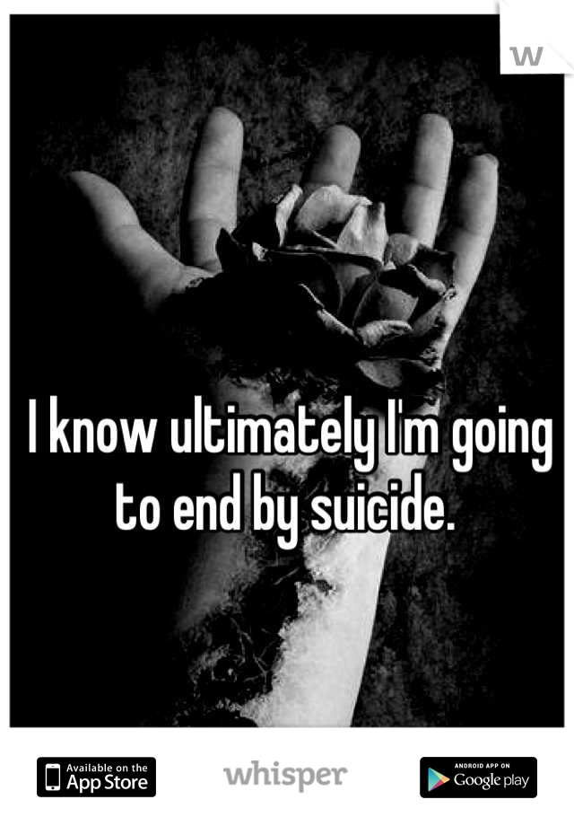 I know ultimately I'm going to end by suicide. 