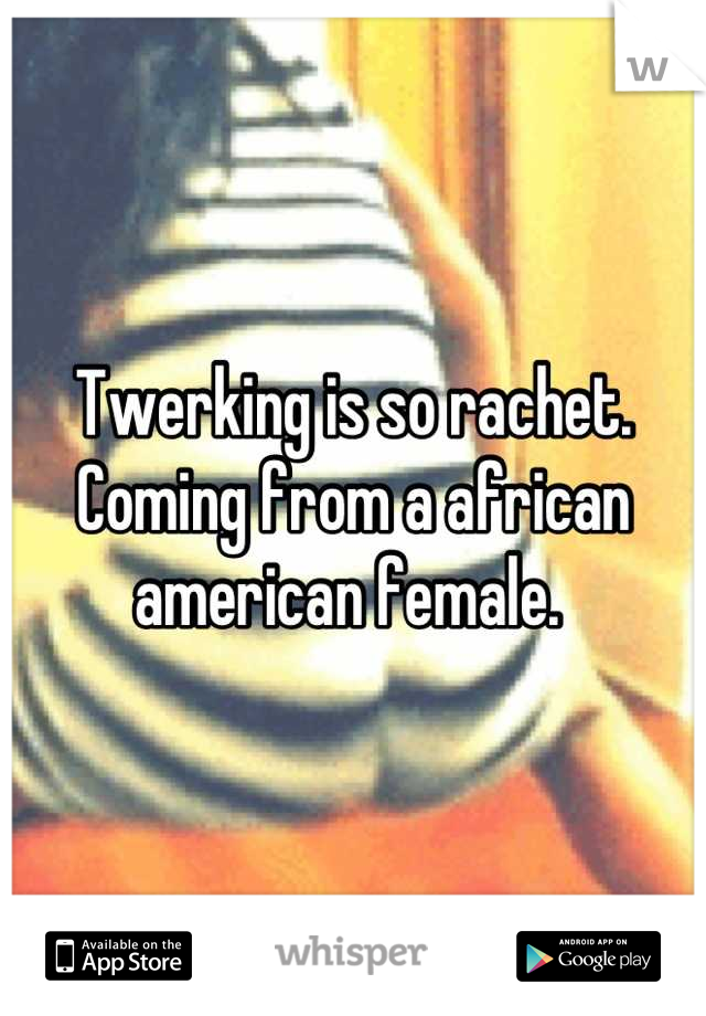 Twerking is so rachet. Coming from a african american female. 