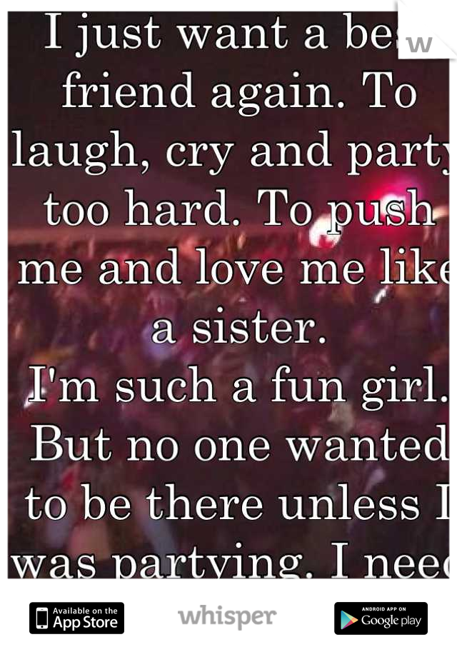 I just want a best friend again. To laugh, cry and party too hard. To push me and love me like a sister.  
I'm such a fun girl.  But no one wanted to be there unless I was partying. I need a rock! 