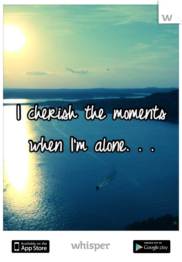 I cherish the moments when I'm alone. . .