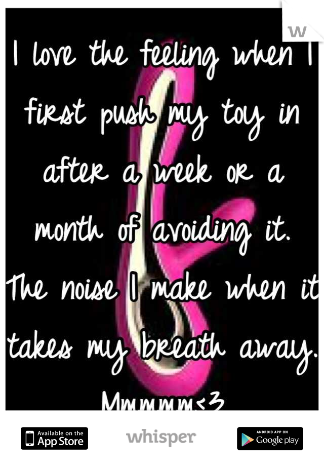 I love the feeling when I first push my toy in after a week or a month of avoiding it.  The noise I make when it takes my breath away. Mmmmm<3