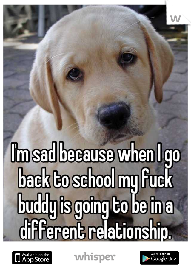 I'm sad because when I go back to school my fuck buddy is going to be in a different relationship.