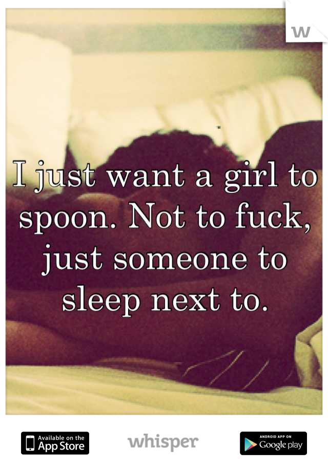 I just want a girl to spoon. Not to fuck, just someone to sleep next to.
