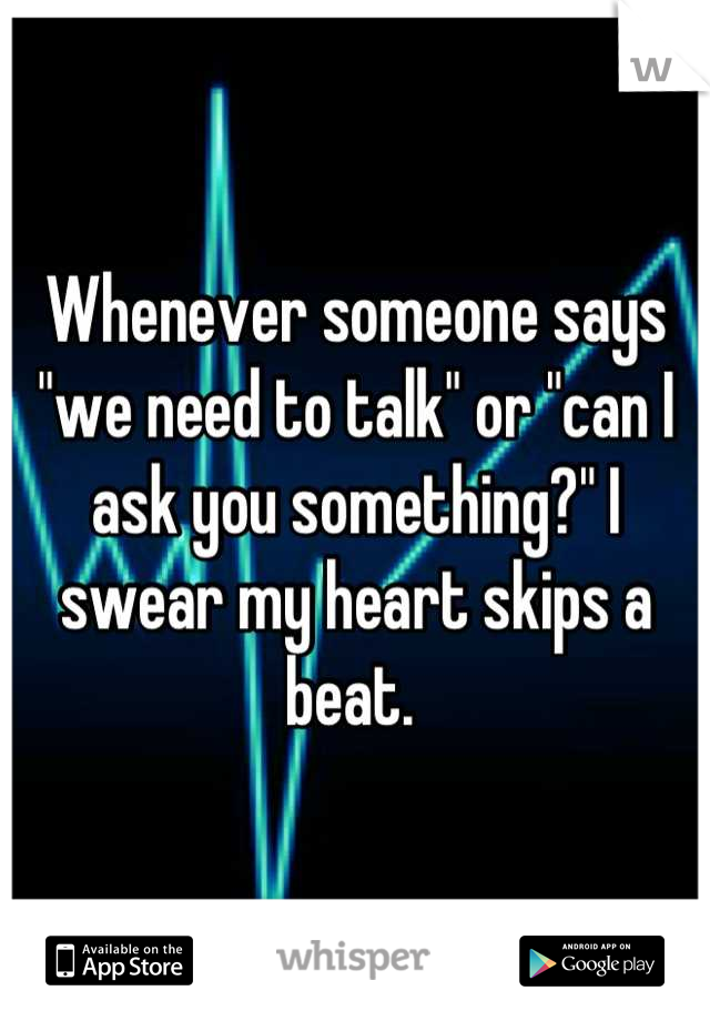 Whenever someone says "we need to talk" or "can I ask you something?" I swear my heart skips a beat. 