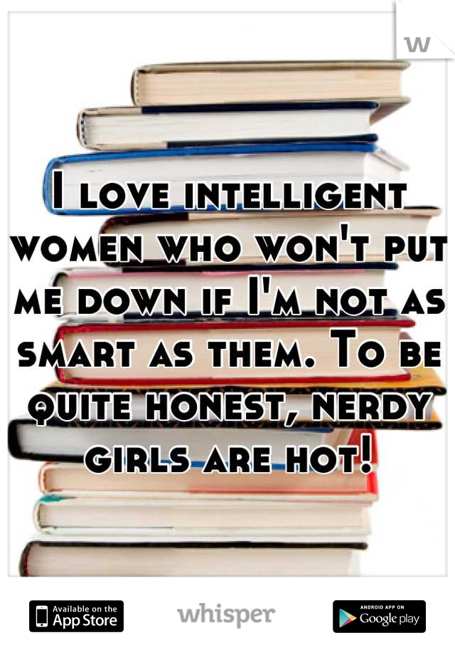 I love intelligent women who won't put me down if I'm not as smart as them. To be quite honest, nerdy girls are hot!