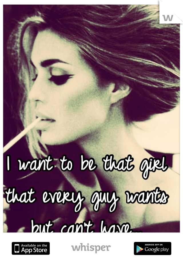 I want to be that girl that every guy wants but can't have...