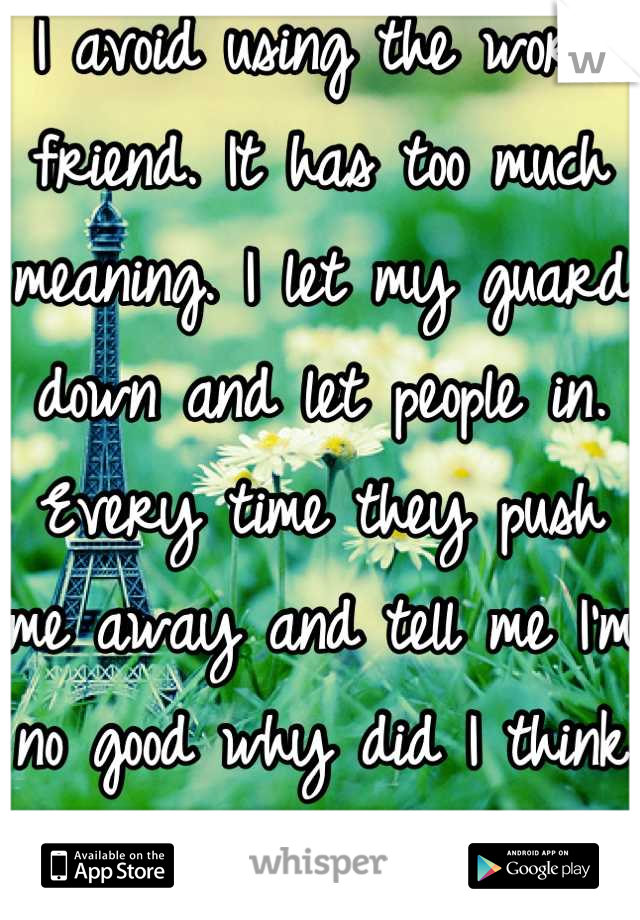 I avoid using the word friend. It has too much meaning. I let my guard down and let people in. Every time they push me away and tell me I'm no good why did I think it would be different this time.  