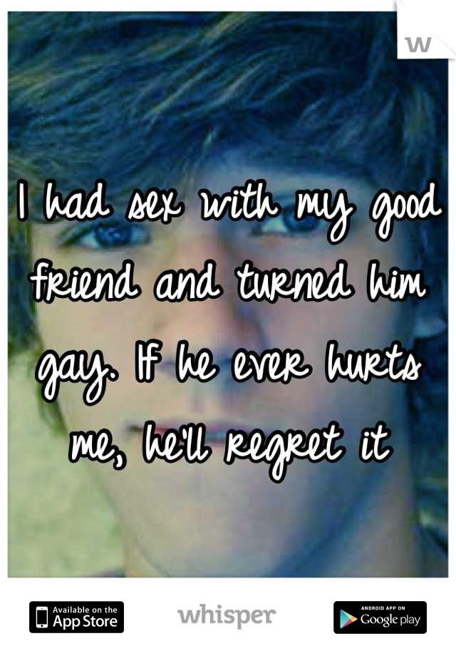 I had sex with my good friend and turned him gay. If he ever hurts me, he'll regret it