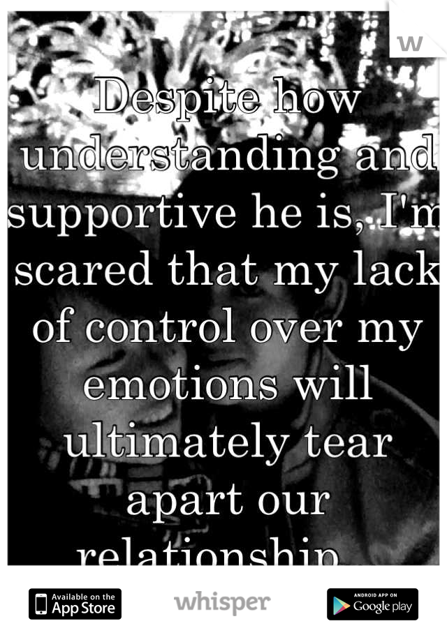 Despite how understanding and supportive he is, I'm scared that my lack of control over my emotions will ultimately tear apart our relationship...