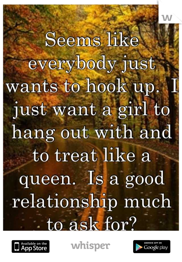 Seems like everybody just wants to hook up.  I just want a girl to hang out with and to treat like a queen.  Is a good relationship much to ask for?