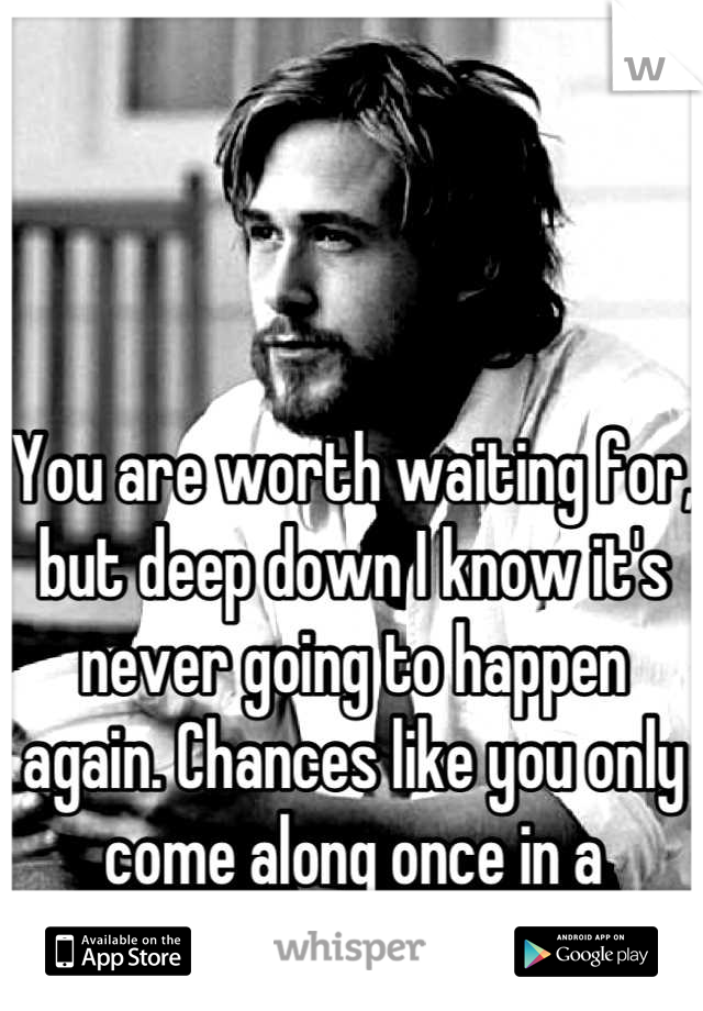 You are worth waiting for, but deep down I know it's never going to happen again. Chances like you only come along once in a lifetime. 
