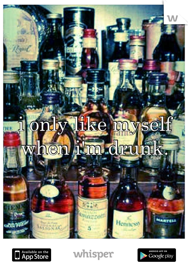 i only like myself when i'm drunk.