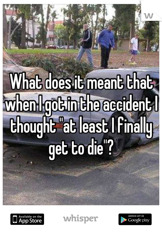 What does it meant that when I got in the accident I thought "at least I finally get to die"?