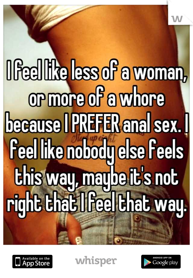 I feel like less of a woman, or more of a whore because I PREFER anal sex. I feel like nobody else feels this way, maybe it's not right that I feel that way.