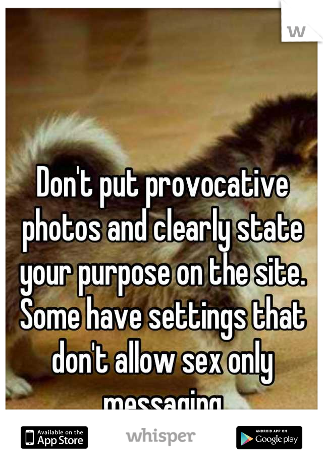 Don't put provocative photos and clearly state your purpose on the site. Some have settings that don't allow sex only messaging