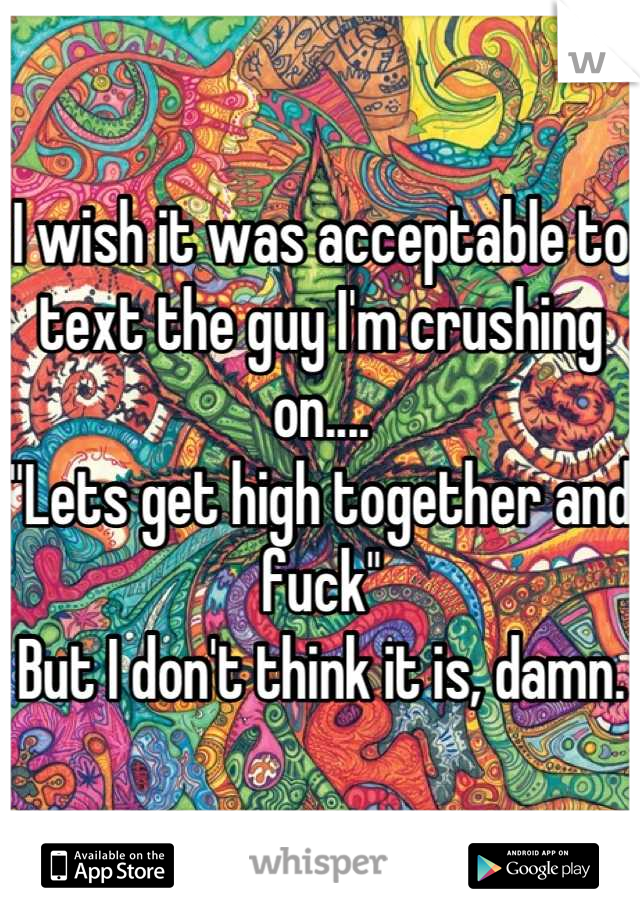 I wish it was acceptable to text the guy I'm crushing on....
"Lets get high together and fuck"
But I don't think it is, damn.