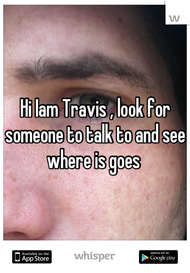 Hi Iam Travis , look for someone to talk to and see where is goes 