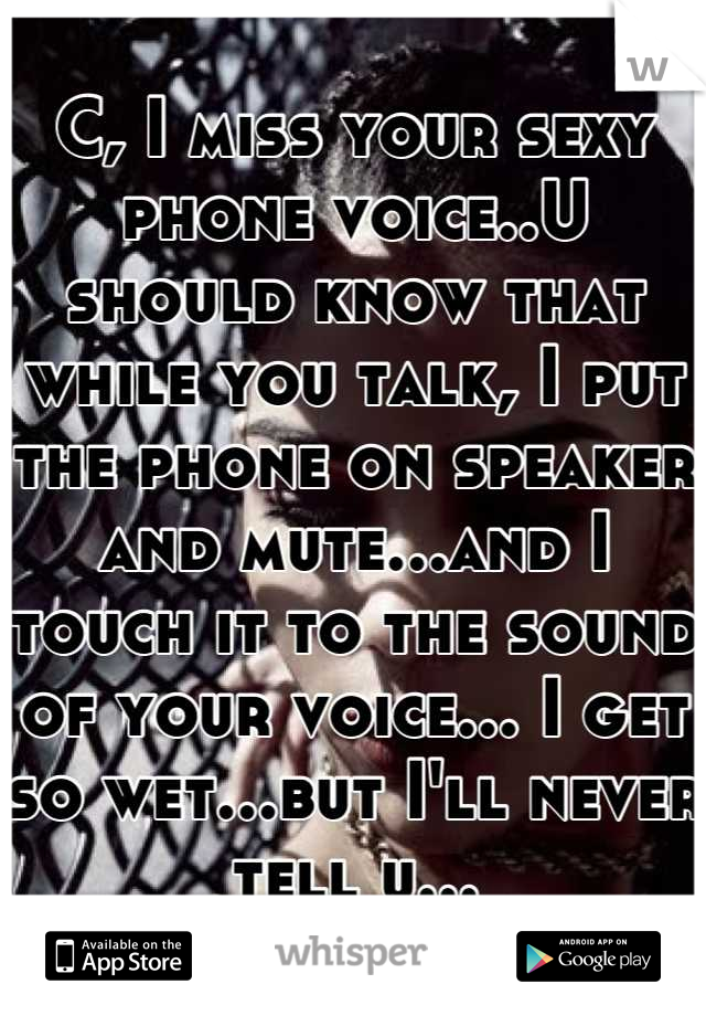 C, I miss your sexy phone voice..U should know that while you talk, I put the phone on speaker and mute...and I touch it to the sound of your voice... I get so wet...but I'll never tell u...