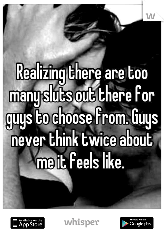 Realizing there are too many sluts out there for guys to choose from. Guys never think twice about me it feels like. 