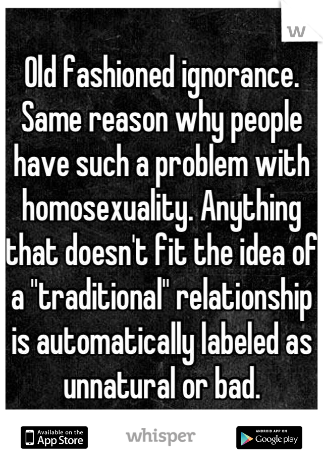 Old fashioned ignorance. 
Same reason why people have such a problem with homosexuality. Anything that doesn't fit the idea of a "traditional" relationship is automatically labeled as unnatural or bad.