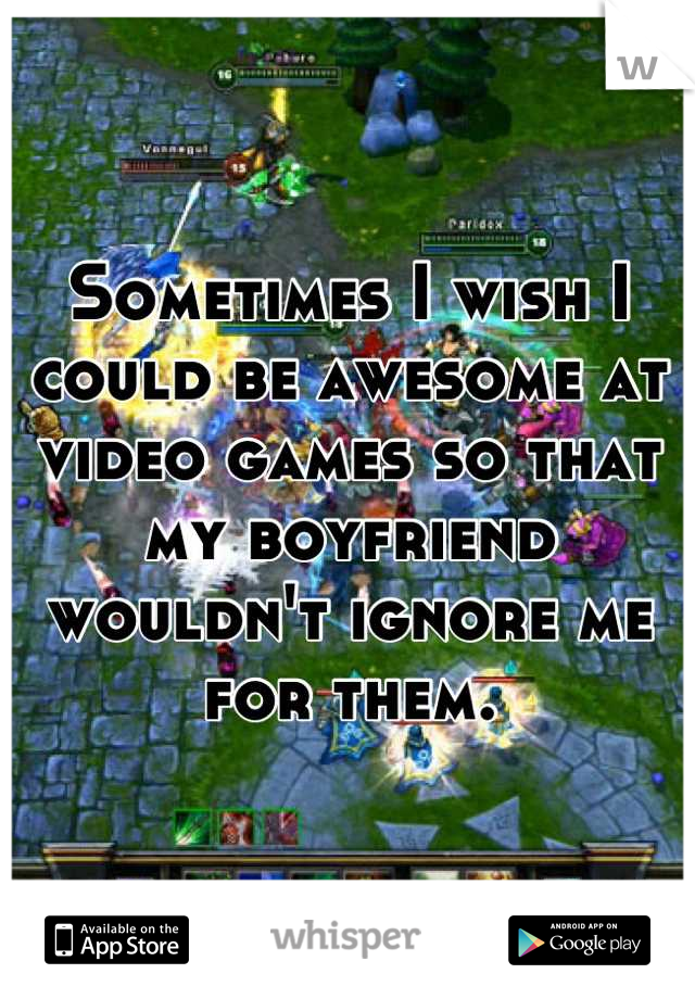 Sometimes I wish I could be awesome at video games so that my boyfriend wouldn't ignore me for them.