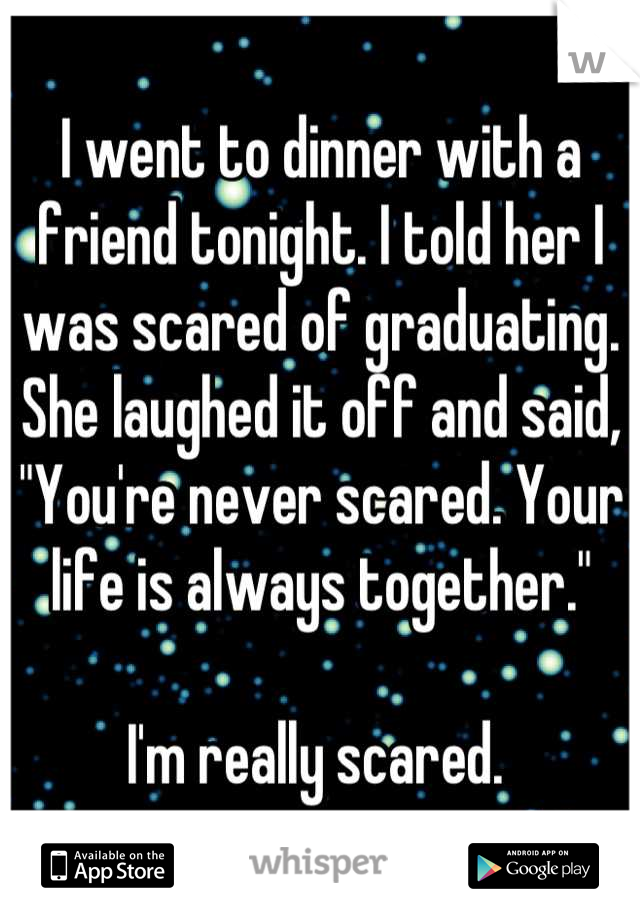 I went to dinner with a friend tonight. I told her I was scared of graduating. 
She laughed it off and said, "You're never scared. Your life is always together."

I'm really scared. 