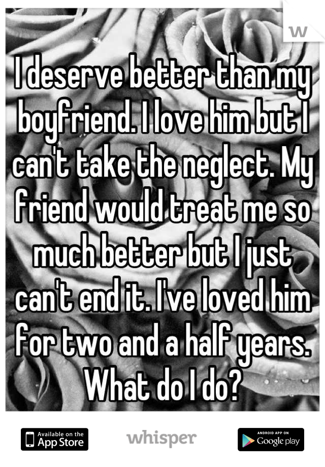 I deserve better than my boyfriend. I love him but I can't take the neglect. My friend would treat me so much better but I just can't end it. I've loved him for two and a half years. What do I do?