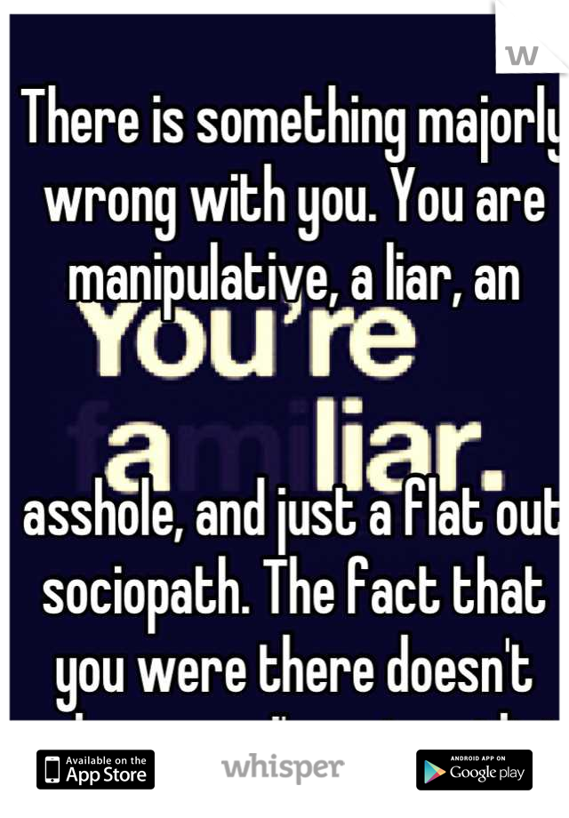 There is something majorly wrong with you. You are manipulative, a liar, an


asshole, and just a flat out sociopath. The fact that you were there doesn't make sense. I'm not an idiot.