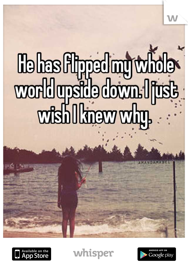 He has flipped my whole world upside down. I just wish I knew why. 