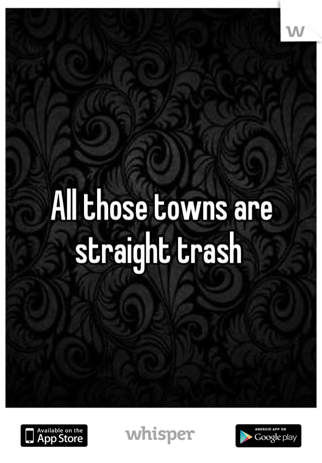 All those towns are straight trash 
