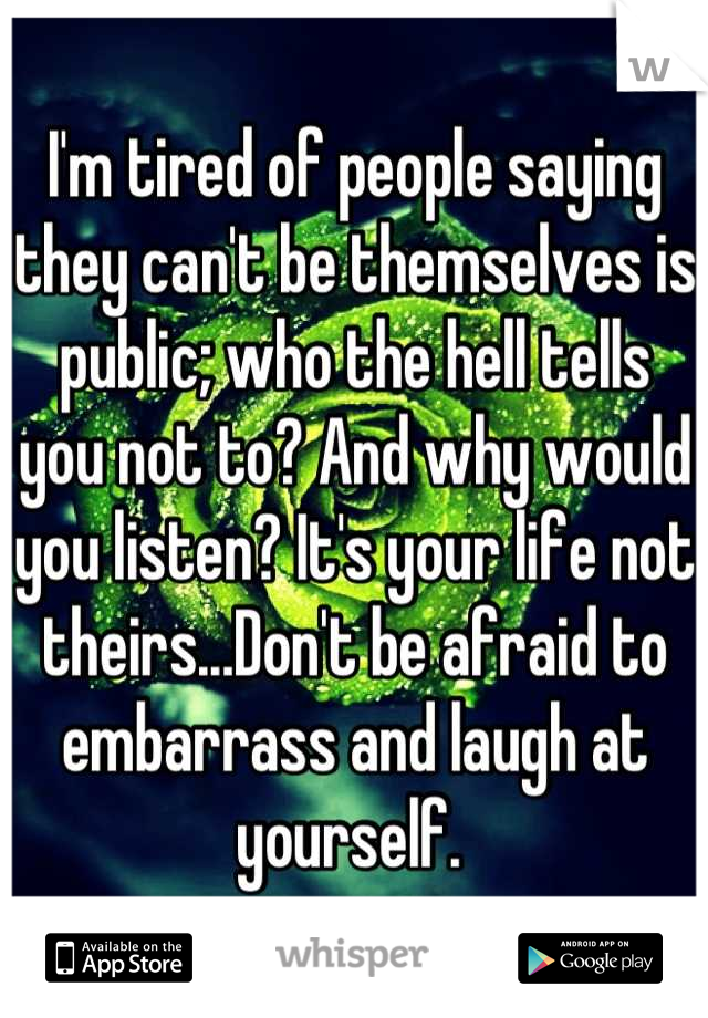 I'm tired of people saying they can't be themselves is public; who the hell tells you not to? And why would you listen? It's your life not theirs...Don't be afraid to embarrass and laugh at yourself. 